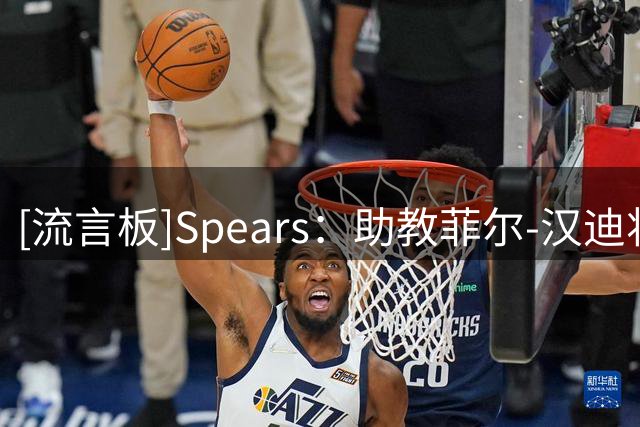 [流言板]Spears：助教菲尔-汉迪将加盟76人，再次与詹姆斯和纳斯合作